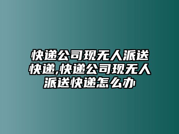 快遞公司現無人派送快遞,快遞公司現無人派送快遞怎么辦