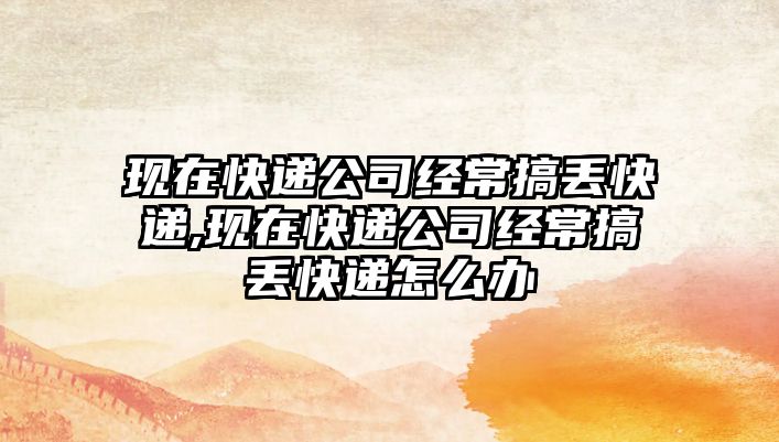 現(xiàn)在快遞公司經(jīng)常搞丟快遞,現(xiàn)在快遞公司經(jīng)常搞丟快遞怎么辦