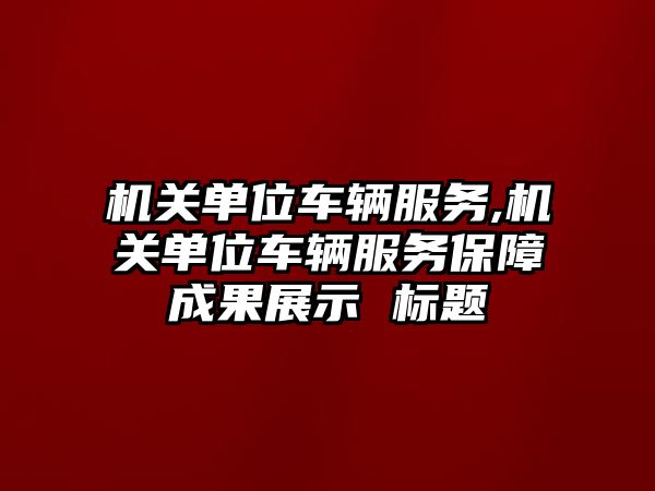 機關單位車輛服務,機關單位車輛服務保障成果展示 標題