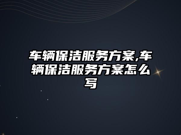 車輛保潔服務方案,車輛保潔服務方案怎么寫