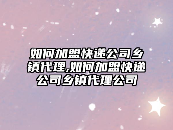 如何加盟快遞公司鄉鎮代理,如何加盟快遞公司鄉鎮代理公司