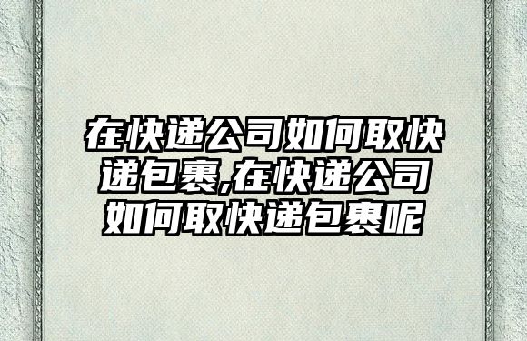 在快遞公司如何取快遞包裹,在快遞公司如何取快遞包裹呢