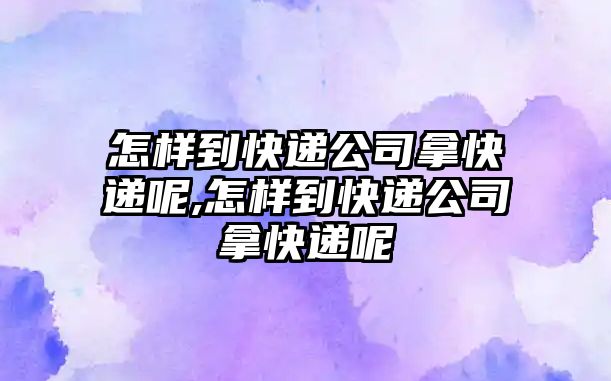 怎樣到快遞公司拿快遞呢,怎樣到快遞公司拿快遞呢