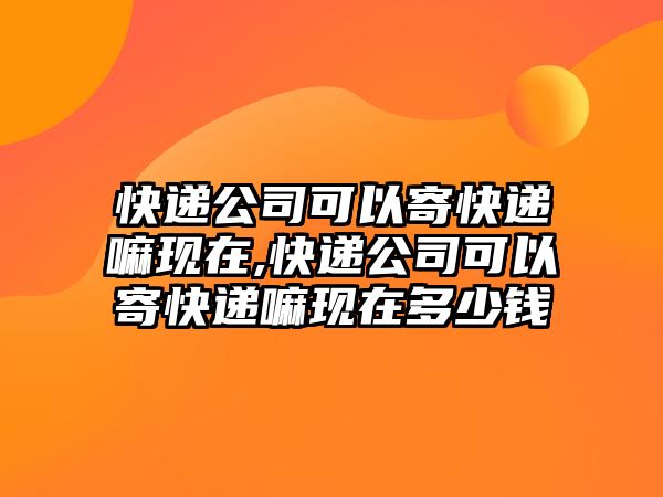 快遞公司可以寄快遞嘛現在,快遞公司可以寄快遞嘛現在多少錢