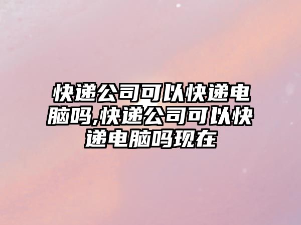 快遞公司可以快遞電腦嗎,快遞公司可以快遞電腦嗎現(xiàn)在