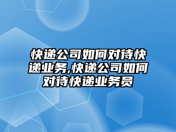 快遞公司如何對待快遞業務,快遞公司如何對待快遞業務員