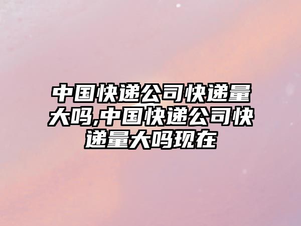 中國快遞公司快遞量大嗎,中國快遞公司快遞量大嗎現(xiàn)在