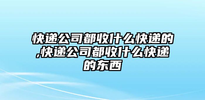 快遞公司都收什么快遞的,快遞公司都收什么快遞的東西