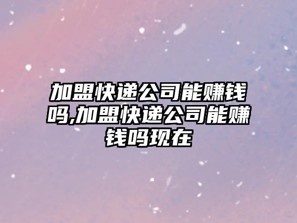 加盟快遞公司能賺錢嗎,加盟快遞公司能賺錢嗎現在