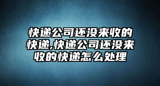 快遞公司還沒來收的快遞,快遞公司還沒來收的快遞怎么處理