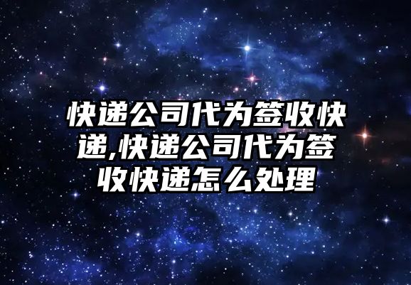 快遞公司代為簽收快遞,快遞公司代為簽收快遞怎么處理