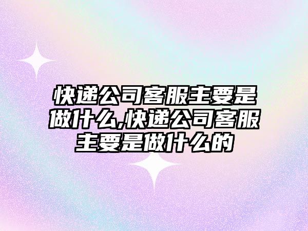 快遞公司客服主要是做什么,快遞公司客服主要是做什么的