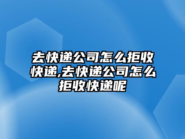 去快遞公司怎么拒收快遞,去快遞公司怎么拒收快遞呢