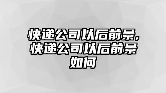 快遞公司以后前景,快遞公司以后前景如何