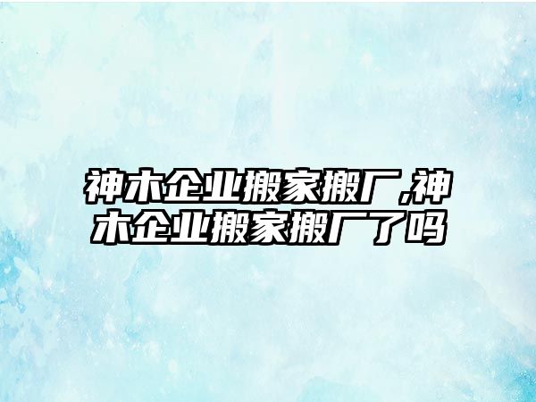 神木企業搬家搬廠,神木企業搬家搬廠了嗎