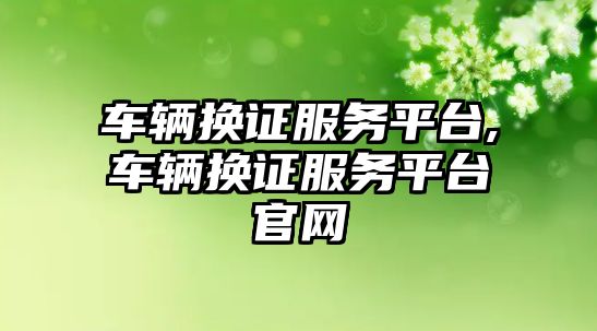 車輛換證服務平臺,車輛換證服務平臺官網