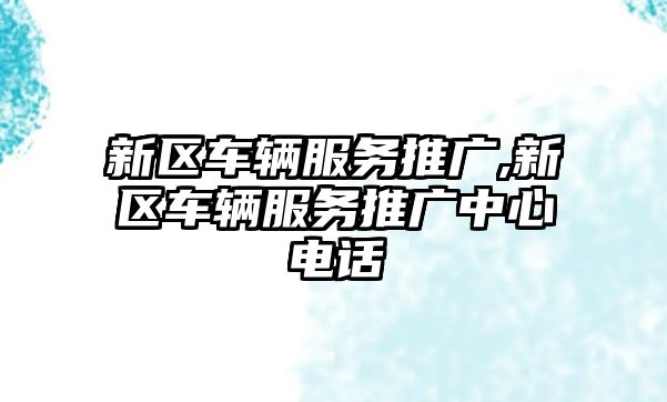 新區車輛服務推廣,新區車輛服務推廣中心電話