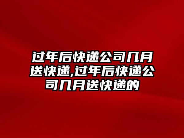 過年后快遞公司幾月送快遞,過年后快遞公司幾月送快遞的