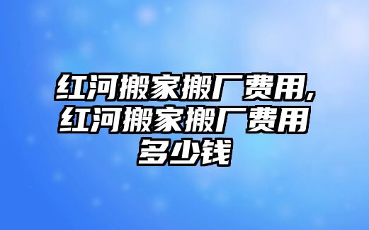 紅河搬家搬廠費用,紅河搬家搬廠費用多少錢