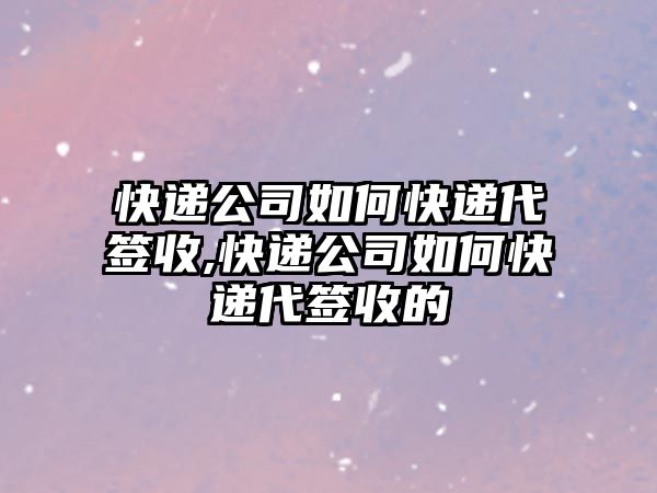 快遞公司如何快遞代簽收,快遞公司如何快遞代簽收的