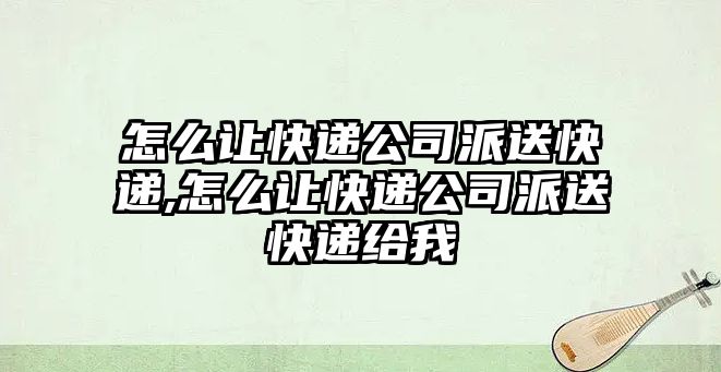 怎么讓快遞公司派送快遞,怎么讓快遞公司派送快遞給我