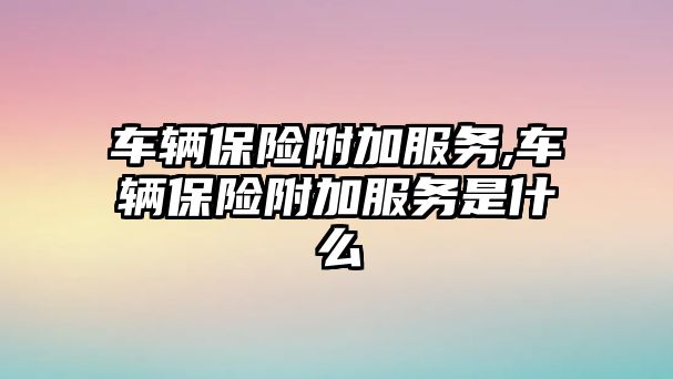 車輛保險附加服務,車輛保險附加服務是什么