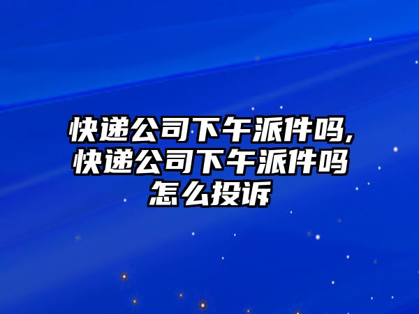 快遞公司下午派件嗎,快遞公司下午派件嗎怎么投訴