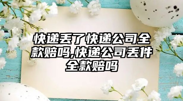 快遞丟了快遞公司全款賠嗎,快遞公司丟件全款賠嗎