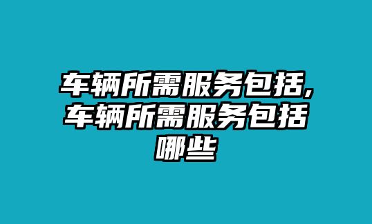 車輛所需服務(wù)包括,車輛所需服務(wù)包括哪些