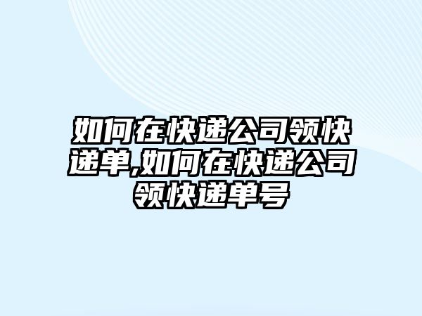 如何在快遞公司領快遞單,如何在快遞公司領快遞單號