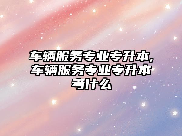 車(chē)輛服務(wù)專(zhuān)業(yè)專(zhuān)升本,車(chē)輛服務(wù)專(zhuān)業(yè)專(zhuān)升本考什么