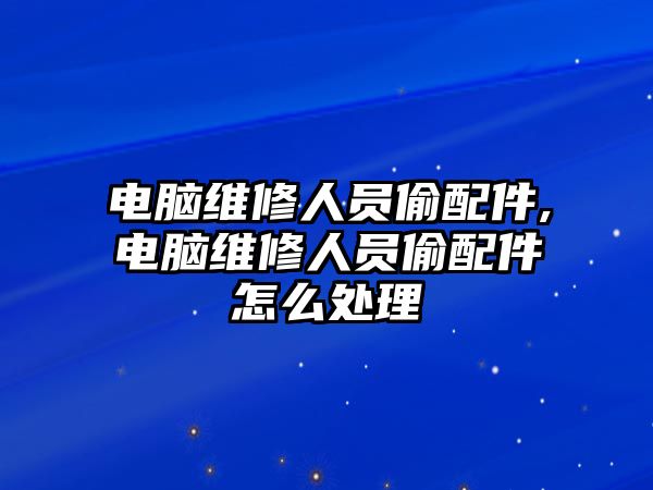 電腦維修人員偷配件,電腦維修人員偷配件怎么處理