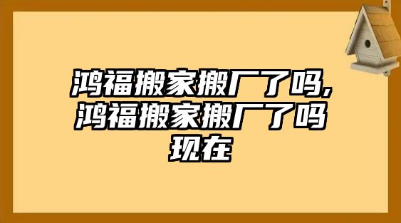 鴻福搬家搬廠了嗎,鴻福搬家搬廠了嗎現在