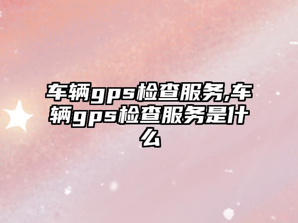 車輛gps檢查服務,車輛gps檢查服務是什么