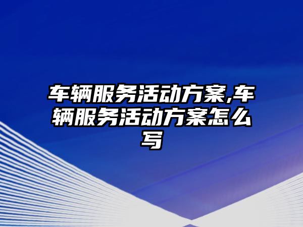 車輛服務活動方案,車輛服務活動方案怎么寫