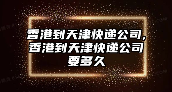 香港到天津快遞公司,香港到天津快遞公司要多久