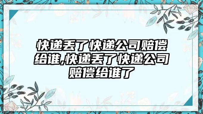 快遞丟了快遞公司賠償給誰,快遞丟了快遞公司賠償給誰了