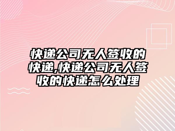 快遞公司無人簽收的快遞,快遞公司無人簽收的快遞怎么處理