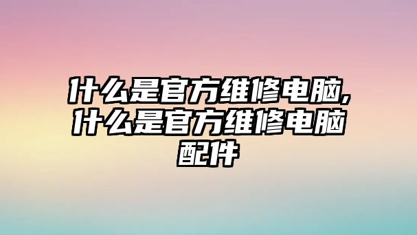 什么是官方維修電腦,什么是官方維修電腦配件