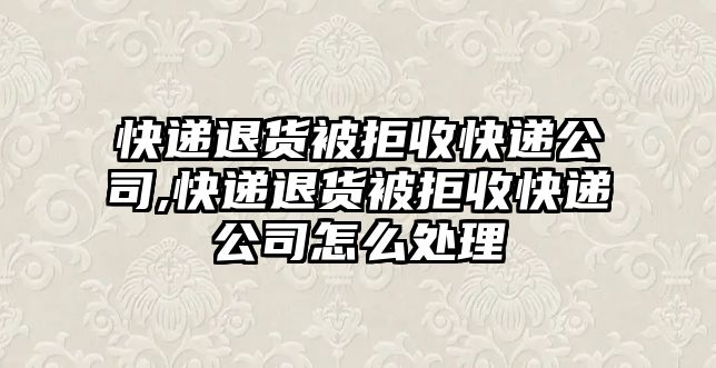 快遞退貨被拒收快遞公司,快遞退貨被拒收快遞公司怎么處理