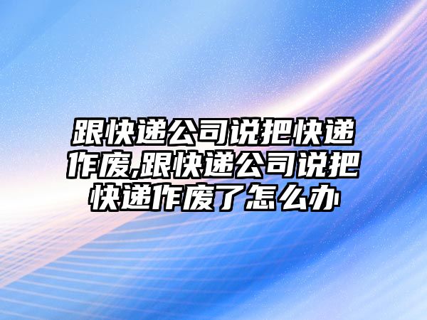 跟快遞公司說把快遞作廢,跟快遞公司說把快遞作廢了怎么辦