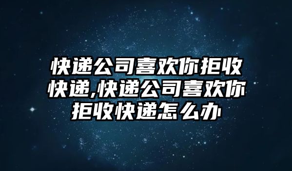 快遞公司喜歡你拒收快遞,快遞公司喜歡你拒收快遞怎么辦