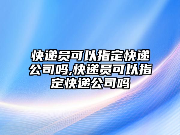 快遞員可以指定快遞公司嗎,快遞員可以指定快遞公司嗎