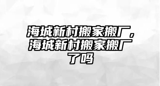 海城新村搬家搬廠,海城新村搬家搬廠了嗎