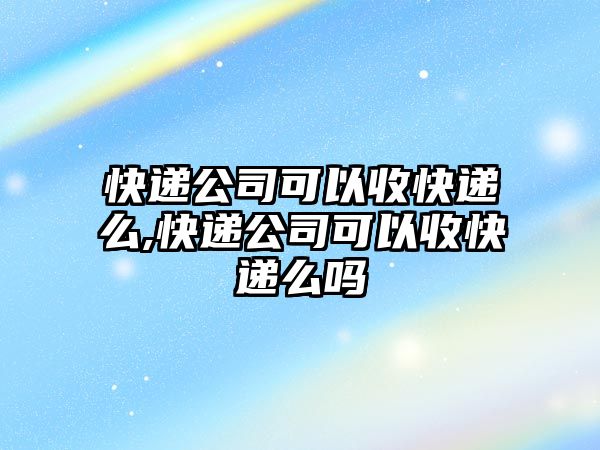 快遞公司可以收快遞么,快遞公司可以收快遞么嗎