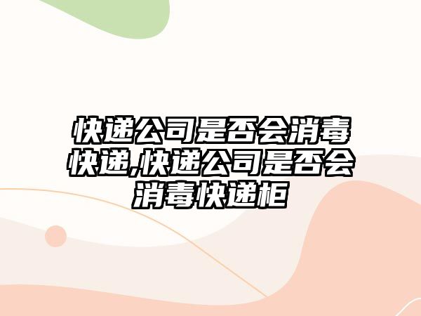 快遞公司是否會消毒快遞,快遞公司是否會消毒快遞柜