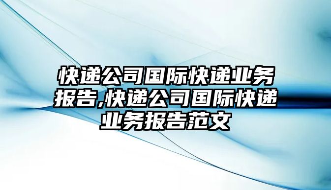 快遞公司國際快遞業(yè)務(wù)報告,快遞公司國際快遞業(yè)務(wù)報告范文