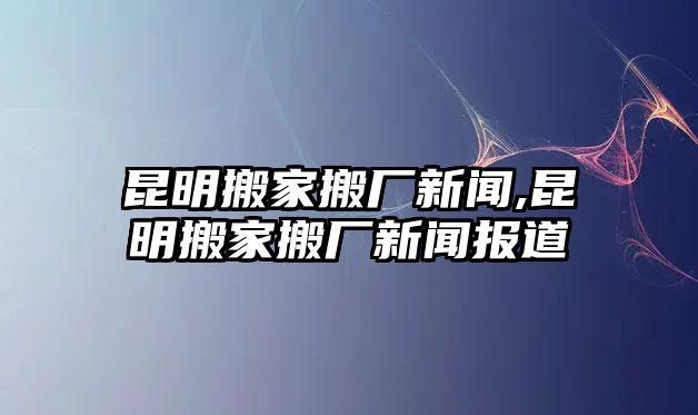 昆明搬家搬廠新聞,昆明搬家搬廠新聞報道