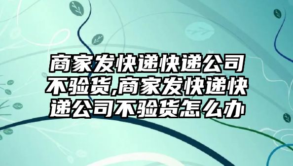 商家發快遞快遞公司不驗貨,商家發快遞快遞公司不驗貨怎么辦