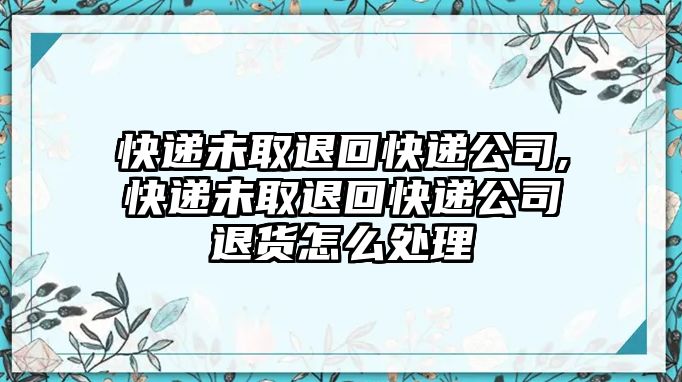 快遞未取退回快遞公司,快遞未取退回快遞公司退貨怎么處理